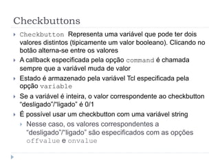 Checkbuttons
 Checkbutton Representa uma variável que pode ter dois
valores distintos (tipicamente um valor booleano). Clicando no
botão alterna-se entre os valores
 A callback especificada pela opção command é chamada
sempre que a variável muda de valor
 Estado é armazenado pela variável Tcl especificada pela
opção variable
 Se a variável é inteira, o valor correspondente ao checkbutton
“desligado”/“ligado” é 0/1
 É possível usar um checkbutton com uma variável string
 Nesse caso, os valores correspondentes a
“desligado”/“ligado” são especificados com as opções
offvalue e onvalue
 