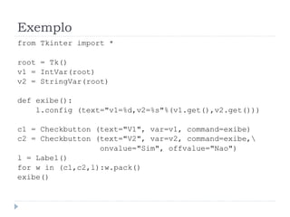 Exemplo
from Tkinter import *
root = Tk()
v1 = IntVar(root)
v2 = StringVar(root)
def exibe():
l.config (text="v1=%d,v2=%s"%(v1.get(),v2.get()))
c1 = Checkbutton (text="V1", var=v1, command=exibe)
c2 = Checkbutton (text="V2", var=v2, command=exibe,
onvalue="Sim", offvalue="Nao")
l = Label()
for w in (c1,c2,l):w.pack()
exibe()
 