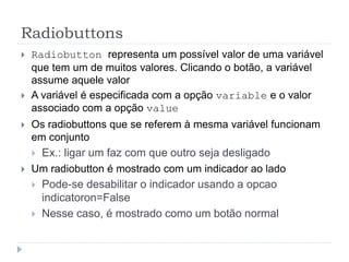 Radiobuttons
 Radiobutton representa um possível valor de uma variável
que tem um de muitos valores. Clicando o botão, a variável
assume aquele valor
 A variável é especificada com a opção variable e o valor
associado com a opção value
 Os radiobuttons que se referem à mesma variável funcionam
em conjunto
 Ex.: ligar um faz com que outro seja desligado
 Um radiobutton é mostrado com um indicador ao lado
 Pode-se desabilitar o indicador usando a opcao
indicatoron=False
 Nesse caso, é mostrado como um botão normal
 