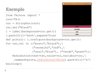 Exemplo
from Tkinter import *
root=Tk()
cor = StringVar(root)
cor.set("black")
l = Label(background=cor.get())
l.pack(fill='both',expand=True)
def pinta(): l.configure(background=cor.get())
for txt,val in (("preto","black"),
("vermelho","red"),
("azul","blue"), ("verde","green")):
Radiobutton(text=txt,value=val,variable=cor,
command=pinta,indicatoron=False).pack(fill='x')
mainloop()
 