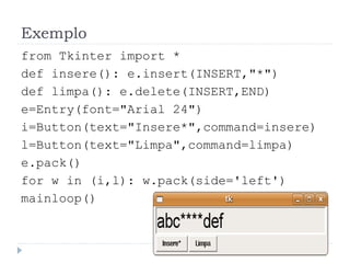 Exemplo
from Tkinter import *
def insere(): e.insert(INSERT,"*")
def limpa(): e.delete(INSERT,END)
e=Entry(font="Arial 24")
i=Button(text="Insere*",command=insere)
l=Button(text="Limpa",command=limpa)
e.pack()
for w in (i,l): w.pack(side='left')
mainloop()
 