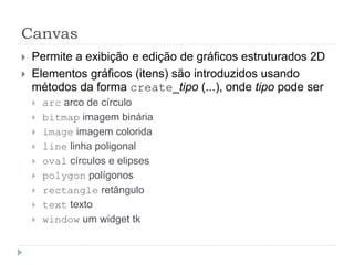 Canvas
 Permite a exibição e edição de gráficos estruturados 2D
 Elementos gráficos (itens) são introduzidos usando
métodos da forma create_tipo (...), onde tipo pode ser
 arc arco de círculo
 bitmap imagem binária
 image imagem colorida
 line linha poligonal
 oval círculos e elipses
 polygon polígonos
 rectangle retângulo
 text texto
 window um widget tk
 