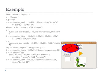 Exemplo
from Tkinter import *
c = Canvas()
c.pack()
o = c.create_oval(1,1,200,100,outline="blue",
width=5,fill="red")
widget = Button(text="Tk Canvas")
w =
c.create_window(10,120,window=widget,anchor=W
)
l = c.create_line(100,0,120,30,50,60,100,120,
fill="black",width=2)
r =
c.create_rectangle(40,150,100,200,fill="white
")
img = PhotoImage(file="python.gif")
i = c.create_image (150,150,image=img,anchor=NW)
a = c.create_arc
(150,90,250,190,start=30,extent=60,
outline="green",fill="orange")
t = c.create_text(200,35,text="TextonTexto",
font="Arial 22")
 