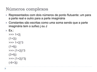 Números complexos
 Representados com dois números de ponto flutuante: um para
a parte real e outro para a parte imaginária
 Constantes são escritas como uma soma sendo que a parte
imaginária tem o sufixo j ou J
 Ex.:
>>> 1+2j
(1+2j)
>>> 1+2j*3
(1+6j)
>>> (1+2j)*3
(3+6j)
>>> (1+2j)*3j
(-6+3j)
 