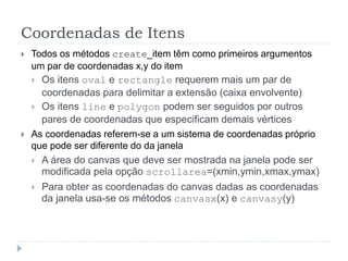 Coordenadas de Itens
 Todos os métodos create_item têm como primeiros argumentos
um par de coordenadas x,y do item
 Os itens oval e rectangle requerem mais um par de
coordenadas para delimitar a extensão (caixa envolvente)
 Os itens line e polygon podem ser seguidos por outros
pares de coordenadas que especificam demais vértices
 As coordenadas referem-se a um sistema de coordenadas próprio
que pode ser diferente do da janela
 A área do canvas que deve ser mostrada na janela pode ser
modificada pela opção scrollarea=(xmin,ymin,xmax,ymax)
 Para obter as coordenadas do canvas dadas as coordenadas
da janela usa-se os métodos canvasx(x) e canvasy(y)
 