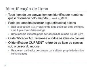 Identificação de Itens
 Todo item de um canvas tem um identificador numérico
que é retornado pelo método create_item
 Pode-se também associar tags (etiquetas) a itens
 Usa-se a opção tags=tags onde tags pode ser uma string ou
uma tupla com várias strings
 Uma mesma etiqueta pode ser associada a mais de um item
 O identificador ALL refere-se a todos os itens do canvas
 O identificador CURRENT refere-se ao item do canvas
sob o cursor do mouse
 Usado em callbacks de canvas para alterar propriedades dos
itens clicados
 