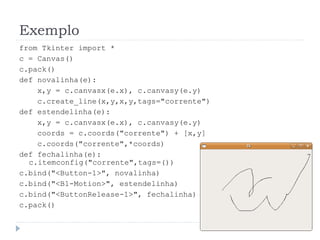 Exemplo
from Tkinter import *
c = Canvas()
c.pack()
def novalinha(e):
x,y = c.canvasx(e.x), c.canvasy(e.y)
c.create_line(x,y,x,y,tags="corrente")
def estendelinha(e):
x,y = c.canvasx(e.x), c.canvasy(e.y)
coords = c.coords("corrente") + [x,y]
c.coords("corrente",*coords)
def fechalinha(e):
c.itemconfig("corrente",tags=())
c.bind("<Button-1>", novalinha)
c.bind("<B1-Motion>", estendelinha)
c.bind("<ButtonRelease-1>", fechalinha)
c.pack()
 