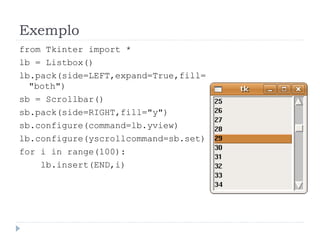 Exemplo
from Tkinter import *
lb = Listbox()
lb.pack(side=LEFT,expand=True,fill=
"both")
sb = Scrollbar()
sb.pack(side=RIGHT,fill="y")
sb.configure(command=lb.yview)
lb.configure(yscrollcommand=sb.set)
for i in range(100):
lb.insert(END,i)
 