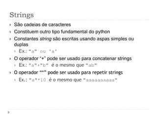 Strings
 São cadeias de caracteres
 Constituem outro tipo fundamental do python
 Constantes string são escritas usando aspas simples ou
duplas
 Ex.: "a" ou 'a'
 O operador “+” pode ser usado para concatenar strings
 Ex.: "a"+"b" é o mesmo que "ab"
 O operador “*” pode ser usado para repetir strings
 Ex.: "a"*10 é o mesmo que "aaaaaaaaaa"
 