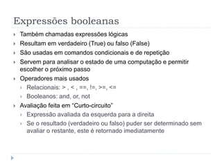 Expressões booleanas
 Também chamadas expressões lógicas
 Resultam em verdadeiro (True) ou falso (False)
 São usadas em comandos condicionais e de repetição
 Servem para analisar o estado de uma computação e permitir
escolher o próximo passo
 Operadores mais usados
 Relacionais: > , < , ==, !=, >=, <=
 Booleanos: and, or, not
 Avaliação feita em “Curto-circuito”
 Expressão avaliada da esquerda para a direita
 Se o resultado (verdadeiro ou falso) puder ser determinado sem
avaliar o restante, este é retornado imediatamente
 