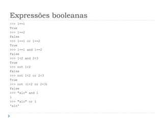 Expressões booleanas
>>> 1==1
True
>>> 1==2
False
>>> 1==1 or 1==2
True
>>> 1==1 and 1==2
False
>>> 1<2 and 2<3
True
>>> not 1<2
False
>>> not 1<2 or 2<3
True
>>> not (1<2 or 2<3)
False
>>> "alo" and 1
1
>>> "alo" or 1
'alo'
 
