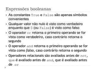 Expressões booleanas
 As constantes True e False são apenas símbolos
convenientes
 Qualquer valor não nulo é visto como verdadeiro
enquanto que 0 (ou False) é visto como falso
 O operador or retorna o primeiro operando se for
vista como verdadeiro, caso contrário retorna o
segundo
 O operador and retorna o primeiro operando se for
vista como falso, caso contrário retorna o segundo
 Operadores relacionais são avaliados antes de not,
que é avaliado antes de and, que é avaliado antes
de or
 