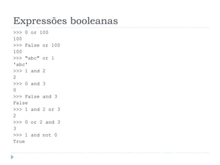 Expressões booleanas
>>> 0 or 100
100
>>> False or 100
100
>>> "abc" or 1
'abc'
>>> 1 and 2
2
>>> 0 and 3
0
>>> False and 3
False
>>> 1 and 2 or 3
2
>>> 0 or 2 and 3
3
>>> 1 and not 0
True
 