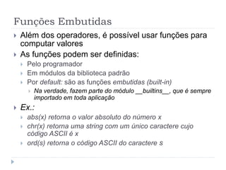 Funções Embutidas
 Além dos operadores, é possível usar funções para
computar valores
 As funções podem ser definidas:
 Pelo programador
 Em módulos da biblioteca padrão
 Por default: são as funções embutidas (built-in)
 Na verdade, fazem parte do módulo __builtins__, que é sempre
importado em toda aplicação
 Ex.:
 abs(x) retorna o valor absoluto do número x
 chr(x) retorna uma string com um único caractere cujo
código ASCII é x
 ord(s) retorna o código ASCII do caractere s
 