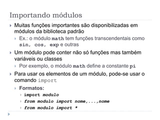 Importando módulos
 Muitas funções importantes são disponibilizadas em
módulos da biblioteca padrão
 Ex.: o módulo math tem funções transcendentais como
sin, cos, exp e outras
 Um módulo pode conter não só funções mas também
variáveis ou classes
 Por exemplo, o módulo math define a constante pi
 Para usar os elementos de um módulo, pode-se usar o
comando import
 Formatos:
 import modulo
 from modulo import nome,...,nome
 from modulo import *
 