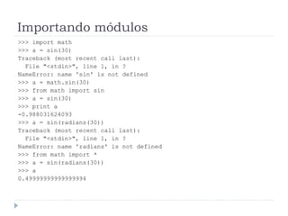 Importando módulos
>>> import math
>>> a = sin(30)
Traceback (most recent call last):
File "<stdin>", line 1, in ?
NameError: name 'sin' is not defined
>>> a = math.sin(30)
>>> from math import sin
>>> a = sin(30)
>>> print a
-0.988031624093
>>> a = sin(radians(30))
Traceback (most recent call last):
File "<stdin>", line 1, in ?
NameError: name 'radians' is not defined
>>> from math import *
>>> a = sin(radians(30))
>>> a
0.49999999999999994
 