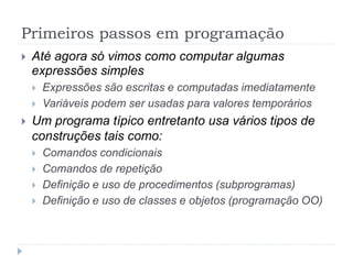 Primeiros passos em programação
 Até agora só vimos como computar algumas
expressões simples
 Expressões são escritas e computadas imediatamente
 Variáveis podem ser usadas para valores temporários
 Um programa típico entretanto usa vários tipos de
construções tais como:
 Comandos condicionais
 Comandos de repetição
 Definição e uso de procedimentos (subprogramas)
 Definição e uso de classes e objetos (programação OO)
 