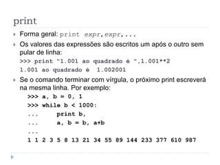 print
 Forma geral: print expr,expr,...
 Os valores das expressões são escritos um após o outro sem
pular de linha:
>>> print "1.001 ao quadrado é ",1.001**2
1.001 ao quadrado é 1.002001
 Se o comando terminar com vírgula, o próximo print escreverá
na mesma linha. Por exemplo:
>>> a, b = 0, 1
>>> while b < 1000:
... print b,
... a, b = b, a+b
...
1 1 2 3 5 8 13 21 34 55 89 144 233 377 610 987
 