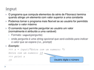input
 O programa que computa elementos da série de Fibonacci termina
quando atinge um elemento com valor superior a uma constante
 Podemos tornar o programa mais flexível se ao usuário for permitido
estipular o valor máximo
 O comando input permite perguntar ao usuário um valor
(normalmente é atribuído a uma variável)
 Formato: input(pergunta)
 onde pergunta é uma string opcional que será exibida para indicar
o valor que se espera (i.e., prompt)
 Exemplo:
>>> a = input("Entre com um numero: ")
Entre com um numero: 19
>>> print a
19 Usuário digita o número
 