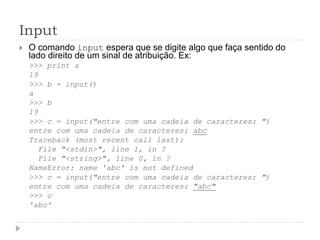 Input
 O comando input espera que se digite algo que faça sentido do
lado direito de um sinal de atribuição. Ex:
>>> print a
19
>>> b = input()
a
>>> b
19
>>> c = input("entre com uma cadeia de caracteres: ")
entre com uma cadeia de caracteres: abc
Traceback (most recent call last):
File "<stdin>", line 1, in ?
File "<string>", line 0, in ?
NameError: name 'abc' is not defined
>>> c = input("entre com uma cadeia de caracteres: ")
entre com uma cadeia de caracteres: "abc"
>>> c
'abc'
 