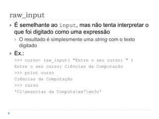 raw_input
 É semelhante ao input, mas não tenta interpretar o
que foi digitado como uma expressão
 O resultado é simplesmente uma string com o texto
digitado
 Ex.:
>>> curso= raw_input( "Entre o seu curso: " )
Entre o seu curso: Ciências da Computação
>>> print curso
Ciências da Computação
>>> curso
'Cixeancias da Computaxe7xe3o'
 
