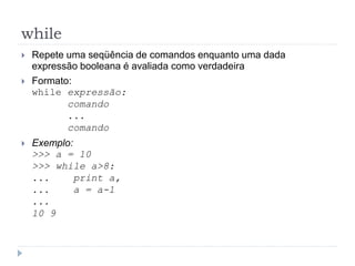 while
 Repete uma seqüência de comandos enquanto uma dada
expressão booleana é avaliada como verdadeira
 Formato:
while expressão:
comando
...
comando
 Exemplo:
>>> a = 10
>>> while a>8:
... print a,
... a = a-1
...
10 9
 