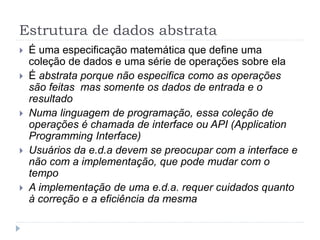 Estrutura de dados abstrata
 É uma especificação matemática que define uma
coleção de dados e uma série de operações sobre ela
 É abstrata porque não especifica como as operações
são feitas mas somente os dados de entrada e o
resultado
 Numa linguagem de programação, essa coleção de
operações é chamada de interface ou API (Application
Programming Interface)
 Usuários da e.d.a devem se preocupar com a interface e
não com a implementação, que pode mudar com o
tempo
 A implementação de uma e.d.a. requer cuidados quanto
à correção e a eficiência da mesma
 