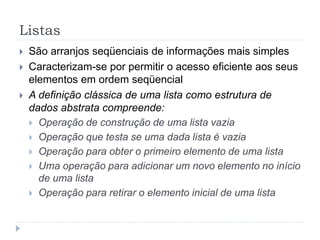 Listas
 São arranjos seqüenciais de informações mais simples
 Caracterizam-se por permitir o acesso eficiente aos seus
elementos em ordem seqüencial
 A definição clássica de uma lista como estrutura de
dados abstrata compreende:
 Operação de construção de uma lista vazia
 Operação que testa se uma dada lista é vazia
 Operação para obter o primeiro elemento de uma lista
 Uma operação para adicionar um novo elemento no início
de uma lista
 Operação para retirar o elemento inicial de uma lista
 