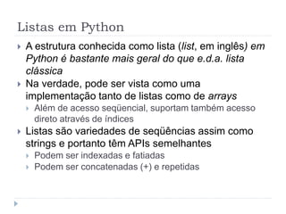 Listas em Python
 A estrutura conhecida como lista (list, em inglês) em
Python é bastante mais geral do que e.d.a. lista
clássica
 Na verdade, pode ser vista como uma
implementação tanto de listas como de arrays
 Além de acesso seqüencial, suportam também acesso
direto através de índices
 Listas são variedades de seqüências assim como
strings e portanto têm APIs semelhantes
 Podem ser indexadas e fatiadas
 Podem ser concatenadas (+) e repetidas
 