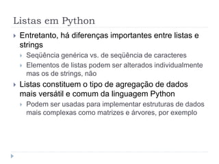 Listas em Python
 Entretanto, há diferenças importantes entre listas e
strings
 Seqüência genérica vs. de seqüência de caracteres
 Elementos de listas podem ser alterados individualmente
mas os de strings, não
 Listas constituem o tipo de agregação de dados
mais versátil e comum da linguagem Python
 Podem ser usadas para implementar estruturas de dados
mais complexas como matrizes e árvores, por exemplo
 