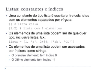 Listas: constantes e índices
 Uma constante do tipo lista é escrita entre colchetes
com os elementos separados por vírgula:
[] # lista vazia
[1,2] # lista com 2 elementos
 Os elementos de uma lista podem ser de qualquer
tipo, inclusive listas. Ex.:
lista = [1, 'a', 2+3j, ['ab', 'CD']]
 Os elementos de uma lista podem ser acessados
por índices como strings
 O primeiro elemento tem índice 0
 O último elemento tem índice -1
 