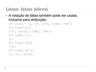 Listas: fatias (slices)
 A notação de fatias também pode ser usada,
inclusive para atribuição:
>>> lista = [1, 'a', 2+3j, ['ab', 'CD']]
>>> lista [1:]
['a', (2+3j), ['ab', 'CD']]
>>> lista [:1]
[1]
>>> lista [1:2]
['a']
>>> lista [0:-1]
[1, 'a', (2+3j)]
 