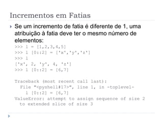 Incrementos em Fatias
 Se um incremento de fatia é diferente de 1, uma
atribuição à fatia deve ter o mesmo número de
elementos:
>>> l = [1,2,3,4,5]
>>> l [0::2] = ['x','y','z']
>>> l
['x', 2, 'y', 4, 'z']
>>> l [0::2] = [6,7]
Traceback (most recent call last):
File "<pyshell#17>", line 1, in -toplevel-
l [0::2] = [6,7]
ValueError: attempt to assign sequence of size 2
to extended slice of size 3
 