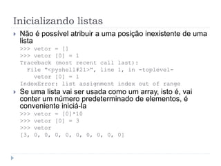 Inicializando listas
 Não é possível atribuir a uma posição inexistente de uma
lista
>>> vetor = []
>>> vetor [0] = 1
Traceback (most recent call last):
File "<pyshell#21>", line 1, in -toplevel-
vetor [0] = 1
IndexError: list assignment index out of range
 Se uma lista vai ser usada como um array, isto é, vai
conter um número predeterminado de elementos, é
conveniente iniciá-la
>>> vetor = [0]*10
>>> vetor [0] = 3
>>> vetor
[3, 0, 0, 0, 0, 0, 0, 0, 0, 0]
 