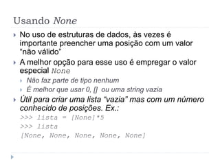Usando None
 No uso de estruturas de dados, às vezes é
importante preencher uma posição com um valor
“não válido”
 A melhor opção para esse uso é empregar o valor
especial None
 Não faz parte de tipo nenhum
 É melhor que usar 0, [] ou uma string vazia
 Útil para criar uma lista “vazia” mas com um número
conhecido de posições. Ex.:
>>> lista = [None]*5
>>> lista
[None, None, None, None, None]
 
