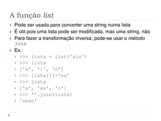 A função list
 Pode ser usada para converter uma string numa lista
 É útil pois uma lista pode ser modificada, mas uma string, não
 Para fazer a transformação inversa, pode-se usar o método
join
 Ex.:
 >>> lista = list('alo')
 >>> lista
 ['a', 'l', 'o']
 >>> lista[1]='xx'
 >>> lista
 ['a', 'xx', 'o']
 >>> ''.join(lista)
 'axxo'
 
