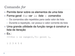 Comando for
 Permite iterar sobre os elementos de uma lista
 Forma geral: for var in lista : comandos
 Os comandos são repetidos para cada valor de lista
 Durante a repetição, var possui o valor corrente da lista
 Uma grande utilidade da função range é construir a
lista de iteração
 Ex.:
>>>for i in range(1,7): print i,
1 2 3 4 5 6
 