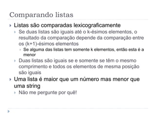 Comparando listas
 Listas são comparadas lexicograficamente
 Se duas listas são iguais até o k-ésimos elementos, o
resultado da comparação depende da comparação entre
os (k+1)-ésimos elementos
 Se alguma das listas tem somente k elementos, então esta é a
menor
 Duas listas são iguais se e somente se têm o mesmo
comprimento e todos os elementos de mesma posição
são iguais
 Uma lista é maior que um número mas menor que
uma string
 Não me pergunte por quê!
 