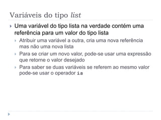 Variáveis do tipo list
 Uma variável do tipo lista na verdade contém uma
referência para um valor do tipo lista
 Atribuir uma variável a outra, cria uma nova referência
mas não uma nova lista
 Para se criar um novo valor, pode-se usar uma expressão
que retorne o valor desejado
 Para saber se duas variáveis se referem ao mesmo valor
pode-se usar o operador is
 