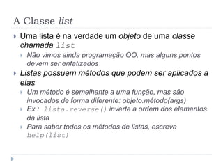 A Classe list
 Uma lista é na verdade um objeto de uma classe
chamada list
 Não vimos ainda programação OO, mas alguns pontos
devem ser enfatizados
 Listas possuem métodos que podem ser aplicados a
elas
 Um método é semelhante a uma função, mas são
invocados de forma diferente: objeto.método(args)
 Ex.: lista.reverse() inverte a ordem dos elementos
da lista
 Para saber todos os métodos de listas, escreva
help(list)
 