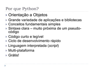 Por que Python?
 Orientação a Objetos
 Grande variedade de aplicações e bibliotecas
 Conceitos fundamentais simples
 Sintaxe clara – muito próxima de um pseudo-
código
 Código curto e legível
 Ciclo de desenvolvimento rápido
 Linguagem interpretada (script)
 Multi-plataforma
 Grátis!
 