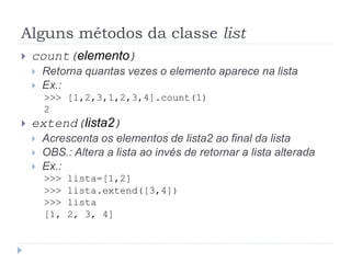 Alguns métodos da classe list
 count(elemento)
 Retorna quantas vezes o elemento aparece na lista
 Ex.:
>>> [1,2,3,1,2,3,4].count(1)
2
 extend(lista2)
 Acrescenta os elementos de lista2 ao final da lista
 OBS.: Altera a lista ao invés de retornar a lista alterada
 Ex.:
>>> lista=[1,2]
>>> lista.extend([3,4])
>>> lista
[1, 2, 3, 4]
 
