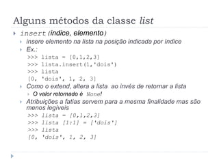 Alguns métodos da classe list
 insert(indice, elemento)
 insere elemento na lista na posição indicada por índice
 Ex.:
>>> lista = [0,1,2,3]
>>> lista.insert(1,'dois')
>>> lista
[0, 'dois', 1, 2, 3]
 Como o extend, altera a lista ao invés de retornar a lista
 O valor retornado é None!
 Atribuições a fatias servem para a mesma finalidade mas são
menos legíveis
>>> lista = [0,1,2,3]
>>> lista [1:1] = ['dois']
>>> lista
[0, 'dois', 1, 2, 3]
 