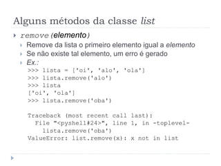Alguns métodos da classe list
 remove(elemento)
 Remove da lista o primeiro elemento igual a elemento
 Se não existe tal elemento, um erro é gerado
 Ex.:
>>> lista = ['oi', 'alo', 'ola']
>>> lista.remove('alo')
>>> lista
['oi', 'ola']
>>> lista.remove('oba')
Traceback (most recent call last):
File "<pyshell#24>", line 1, in -toplevel-
lista.remove('oba')
ValueError: list.remove(x): x not in list
 