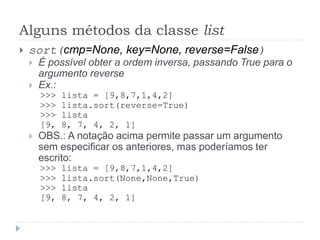 Alguns métodos da classe list
 sort(cmp=None, key=None, reverse=False)
 É possível obter a ordem inversa, passando True para o
argumento reverse
 Ex.:
>>> lista = [9,8,7,1,4,2]
>>> lista.sort(reverse=True)
>>> lista
[9, 8, 7, 4, 2, 1]
 OBS.: A notação acima permite passar um argumento
sem especificar os anteriores, mas poderíamos ter
escrito:
>>> lista = [9,8,7,1,4,2]
>>> lista.sort(None,None,True)
>>> lista
[9, 8, 7, 4, 2, 1]
 