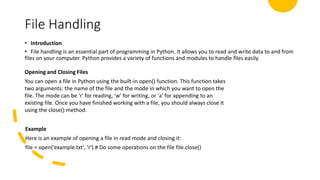 File Handling
• Introduction
• File handling is an essential part of programming in Python. It allows you to read and write data to and from
files on your computer. Python provides a variety of functions and modules to handle files easily.
Opening and Closing Files
You can open a file in Python using the built-in open() function. This function takes
two arguments: the name of the file and the mode in which you want to open the
file. The mode can be 'r' for reading, 'w' for writing, or 'a' for appending to an
existing file. Once you have finished working with a file, you should always close it
using the close() method.
Example
Here is an example of opening a file in read mode and closing it:
file = open('example.txt', 'r') # Do some operations on the file file.close()
 