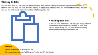 • Reading from Files
• You can read data from a file using the read() method.
This method reads the entire contents of a file and
returns it as a string. You can also use the readline()
method to read a single line from a file.
Writing to Files
You can write data to a file using the write() method. This method takes a string as an argument and writes it to
the file. If the file does not exist, it will be created. If it does exist, the new data will overwrite the old data. You can
also use the writelines() method to write a list of strings to a file.
Example
Here is an example of writing to a file:
file = open('example.txt', 'w') file.write('Hello, world!') file.close()
 
