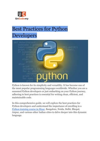 Best Practices for Python
Developers
Python is known for its simplicity and versatility. It has become one of
the most popular programming languages worldwide. Whether you are a
seasoned Python developers or just embarking on your Python journey,
adhering to best practices is essential for writing clean, efficient, and
maintainable code.
In this comprehensive guide, we will explore the best practices for
Python developers and understand the importance of enrolling in a
Python training course in Hisar, Bangalore, Noida, Delhi, Bhopal,
Jaipur, and various other Indian cities to delve deeper into this dynamic
language.
 