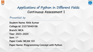Presented by
Student Name: Ritik Kumar
Branch: MCA
Paper Name: Programming Concept with Python
Year: 2023-2024
Sem: 1st
Paper Code: MCAN 101
Collage Id: 23273040108
Continuous Assessment 1
Applications of Python in Different Fields
 