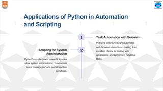 Applications of Python in Automation
and Scripting
1 Task Automation with Selenium
Python's Selenium library automates
web browser interactions, making it an
excellent choice for testing web
applications and performing repetitive
tasks.
2
Scripting for System
Administration
Python's simplicity and powerful libraries
allow system administrators to automate
tasks, manage servers, and streamline
workflows.
 